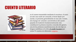 CUENTO LITERARIO 
es el cuento transmitido mediante la escritura. el autor 
en este caso suele ser conocido, el texto fijado por 
escrito, se presenta generalmente en una sola versión, 
sin el juego de variantes características del cuento 
popular de tradición fundamentalmente oral, 
constituyen la primera muestra conocida del género. 
una de las primeras manifestaciones de este tipo en 
lengua castellana es la obra el conde Lucanor que 
reúne 51 cuentos de diferentes orígenes. 
 