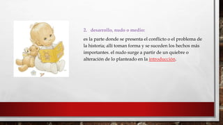 2. desarrollo, nudo o medio: 
es la parte donde se presenta el conflicto o el problema de 
la historia; allí toman forma y se suceden los hechos más 
importantes. el nudo surge a partir de un quiebre o 
alteración de lo planteado en la introducción. 
 