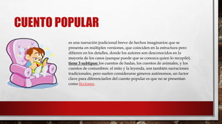 CUENTO POPULAR 
es una narración tradicional breve de hechos imaginarios que se 
presenta en múltiples versiones, que coinciden en la estructura pero 
difieren en los detalles, donde los autores son desconocidos en la 
mayoría de los casos (aunque puede que se conozca quien lo recopiló). 
tiene 3 subtipos: los cuentos de hadas, los cuentos de animales, y los 
cuentos de costumbres. el mito y la leyenda, son también narraciones 
tradicionales, pero suelen considerarse géneros autónomos, un factor 
clave para diferenciarlos del cuento popular es que no se presentan 
como ficciones. 
 