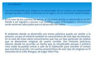  El ambiente
Las circunstancias que rodean a los personajes de un cuento son importantes
porque ayudan a situar la historia en un lugar y en un momento determinado.
En el caso de los cuentos de terror, el escenario donde se desarrolla la acción
tiende a ser lúgubre y oscuro. Los castillos, casas embrujadas y cementerios
serán entornos adecuados para el desarrollo del relato.
El ambiente donde se desarrolla una trama policíaca puede ser similar a la
anterior, ya que el misterio también es característico de este tipo de historias.
En el caso de estas obras encontramos que hay un tipo particular de relatos
que se denominan enigmas de cuarto cerrado. Son historias policíacas
clásicas donde ha ocurrido un hecho que es inexplicable porque a primera
vista nadie ha podido entrar o salir de la habitación para cometer el crimen
que moviliza la acción. Un cuento característico de este tipo de enigmas es El
asesinato de la Calle Morgue, de Edgar Allan Poe.
 