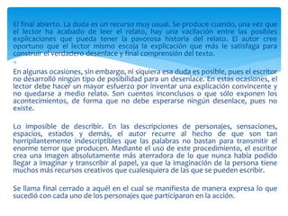 El final abierto. La duda es un recurso muy usual. Se produce cuando, una vez que
el lector ha acabado de leer el relato, hay una vacilación entre las posibles
explicaciones que pueda tener la pavorosa historia del relato. El autor cree
oportuno que el lector mismo escoja la explicación que más le satisfaga para
construir el verdadero desenlace y final comprensión del texto.

En algunas ocasiones, sin embargo, ni siquiera esa duda es posible, pues el escritor
no desarrolló ningún tipo de posibilidad para un desenlace. En estas ocasiones, el
lector debe hacer un mayor esfuerzo por inventar una explicación convincente y
no quedarse a medio relato. Son cuentos inconclusos o que sólo exponen los
acontecimientos, de forma que no debe esperarse ningún desenlace, pues no
existe.
Lo imposible de describir. En las descripciones de personajes, sensaciones,
espacios, estados y demás, el autor recurre al hecho de que son tan
horripilantemente indescriptibles que las palabras no bastan para transmitir el
enorme terror que producen. Mediante el uso de este procedimiento, el escritor
crea una imagen absolutamente más aterradora de lo que nunca había podido
llegar a imaginar y transcribir al papel, ya que la imaginación de la persona tiene
muchos más recursos creativos que cualesquiera de las que se pueden escribir.
Se llama final cerrado a aquél en el cual se manifiesta de manera expresa lo que
sucedió con cada uno de los personajes que participaron en la acción.
 
