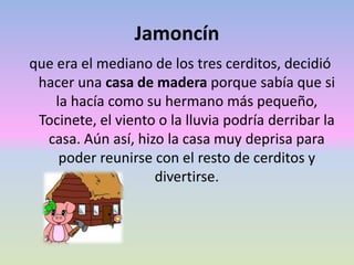 Jamoncín
que era el mediano de los tres cerditos, decidió
hacer una casa de madera porque sabía que si
la hacía como su hermano más pequeño,
Tocinete, el viento o la lluvia podría derribar la
casa. Aún así, hizo la casa muy deprisa para
poder reunirse con el resto de cerditos y
divertirse.
 