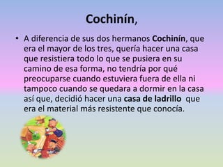Cochinín,
• A diferencia de sus dos hermanos Cochinín, que
era el mayor de los tres, quería hacer una casa
que resistiera todo lo que se pusiera en su
camino de esa forma, no tendría por qué
preocuparse cuando estuviera fuera de ella ni
tampoco cuando se quedara a dormir en la casa
así que, decidió hacer una casa de ladrillo que
era el material más resistente que conocía.
 