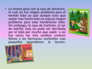 • Lo mismo pasó con la casa de Jamoncín,
la cual no fue ningún problema para el
temido lobo ya que aunque tuvo que
soplar mas fuerte esto no supuso ningún
problema para este hambriento lobo.
Sin embargo, la casa de Cochinín, al ser
de ladrillo, esta no pudo ser derribada
por el lobo por mucho que sopló y así
fue como los tres cerditos vivieron
felices y los hermanos cochinillos mas
pequeños aprendieron la lección.
 