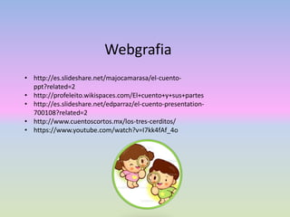 • http://es.slideshare.net/majocamarasa/el-cuento-
ppt?related=2
• http://profeleito.wikispaces.com/El+cuento+y+sus+partes
• http://es.slideshare.net/edparraz/el-cuento-presentation-
700108?related=2
• http://www.cuentoscortos.mx/los-tres-cerditos/
• https://www.youtube.com/watch?v=I7kk4fAf_4o
Webgrafia
 