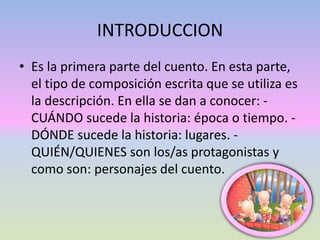 INTRODUCCION
• Es la primera parte del cuento. En esta parte,
el tipo de composición escrita que se utiliza es
la descripción. En ella se dan a conocer: -
CUÁNDO sucede la historia: época o tiempo. -
DÓNDE sucede la historia: lugares. -
QUIÉN/QUIENES son los/as protagonistas y
como son: personajes del cuento.
 