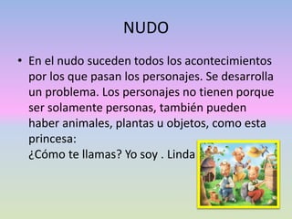 NUDO
• En el nudo suceden todos los acontecimientos
por los que pasan los personajes. Se desarrolla
un problema. Los personajes no tienen porque
ser solamente personas, también pueden
haber animales, plantas u objetos, como esta
princesa:
¿Cómo te llamas? Yo soy . Linda
 