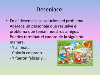 Desenlace:
• En el desenlace se soluciona el problema.
Aparece un personaje que resuelve el
problema que tenían nuestros amigos.
Puedes terminar el cuento de la siguiente
manera:
- Y al final…
- Colorín colorado…
- Y fueron felices y…
 