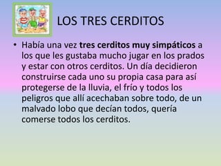LOS TRES CERDITOS
• Había una vez tres cerditos muy simpáticos a
los que les gustaba mucho jugar en los prados
y estar con otros cerditos. Un día decidieron
construirse cada uno su propia casa para así
protegerse de la lluvia, el frío y todos los
peligros que allí acechaban sobre todo, de un
malvado lobo que decían todos, quería
comerse todos los cerditos.
 