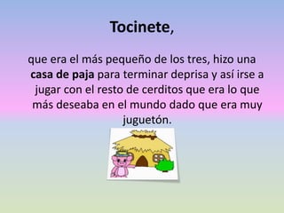 Tocinete,
que era el más pequeño de los tres, hizo una
casa de paja para terminar deprisa y así irse a
jugar con el resto de cerditos que era lo que
más deseaba en el mundo dado que era muy
juguetón.
 