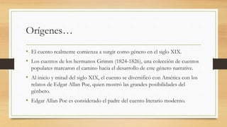 Orígenes…
• El cuento realmente comienza a surgir como género en el siglo XIX.
• Los cuentos de los hermanos Grimm (1824-1826), una colección de cuentos
populares marcaron el camino hacia el desarrollo de este género narrative.
• Al inicio y mitad del siglo XIX, el cuento se diversificó con América con los
relatos de Edgar Allan Poe, quien mostró las grandes posibilidades del
génbero.
• Edgar Allan Poe es considerado el padre del cuento literario moderno.
 