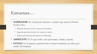 Estructura…
• NARRADOR: Es el elemento interno o externo que narra la histora.
Existen tres:
• Primera persona (a él le ocurren los hechos).
• Segunda persona (cuenta los sucesos a otros).
• Tercera persona (no participa en la historia).
• AMBIENTE: Es lo que rodea a los personajes (tiempo y espacio).
• ESTILO: Es la manera especial cómo el autor comunica sus ideas por
medio del lenguaje.
 