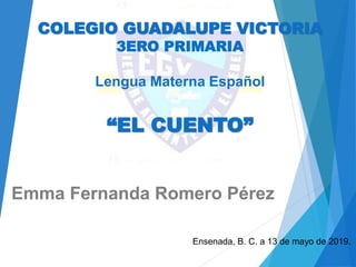 COLEGIO GUADALUPE VICTORIA
3ERO PRIMARIA
Lengua Materna Español
“EL CUENTO”
Emma Fernanda Romero Pérez
Ensenada, B. C. a 13 de mayo de 2019.
 