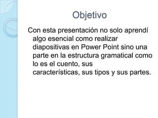 Objetivo
Con esta presentación no solo aprendí
 algo esencial como realizar
 diapositivas en Power Point sino una
 parte en la estructura gramatical como
 lo es el cuento, sus
 características, sus tipos y sus partes.
 