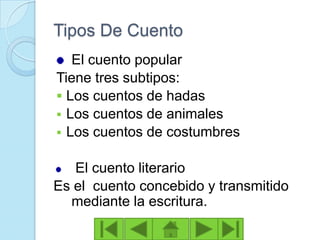 Tipos De Cuento
   El cuento popular
Tiene tres subtipos:
 Los cuentos de hadas
 Los cuentos de animales
 Los cuentos de costumbres


   El cuento literario
Es el cuento concebido y transmitido
  mediante la escritura.
 