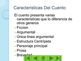 Caracteristicas Del Cuento
El cuento presenta varias
  caracteristicas que lo diferencia de
  otros generos
 Ficcion
 Argumental
 Única línea argumental
 Estructura Centrípeta
 Personaje principal
 Prosa
 Brevedad
 