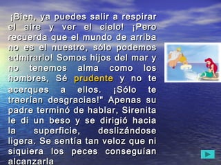    ¡Bien, ya puedes salir a respirar¡Bien, ya puedes salir a respirar
el aire y ver el cielo! ¡Peroel aire y ver el cielo! ¡Pero
recuerda que el mundo de arribarecuerda que el mundo de arriba
no es el nuestro, sólo podemosno es el nuestro, sólo podemos
admirarlo! Somos hijos del mar yadmirarlo! Somos hijos del mar y
no tenemos alma como losno tenemos alma como los
hombres, Séhombres, Sé prudenteprudente y no tey no te
acerques a ellos. ¡Sólo teacerques a ellos. ¡Sólo te
traerían desgracias!" Apenas sutraerían desgracias!" Apenas su
padre terminó de hablar, Sirenitapadre terminó de hablar, Sirenita
le di un beso y se dirigió haciale di un beso y se dirigió hacia
la superficie, deslizándosela superficie, deslizándose
ligera. Se sentía tan veloz que niligera. Se sentía tan veloz que ni
siquiera los peces conseguíansiquiera los peces conseguían
alcanzarlaalcanzarla
 