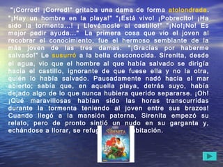  "¡Corred! ¡Corred!" gritaba una dama de forma atolondrada.
"¡Hay un hombre en la playa!" "¡Está vivo! ¡Pobrecito! ¡Ha
sido la tormenta...! ¡ Llevémosle al castillo!" "¡No!¡No! Es
mejor pedir ayuda..."  La primera cosa que vio el joven al
recobrar el conocimiento, fue el hermoso semblante de la
más joven de las tres damas. "¡Gracias por haberme
salvado!" Le susurró a la bella desconocida. Sirenita, desde
el agua, vio que el hombre al que había salvado se dirigía
hacia el castillo, ignorante de que fuese ella y no la otra,
quién lo había salvado. Pausadamente nadó hacia el mar
abierto; sabía que, en aquella playa, detrás suyo, había
dejado algo de lo que nunca hubiera querido separarse. ¡Oh!
¡Qué maravillosas habían sido las horas transcurridas
durante la tormenta teniendo al joven entre sus brazos!
Cuando llegó a la mansión paterna, Sirenita empezó su
relato, pero de pronto sintió un nudo en su garganta y,
echándose a llorar, se refugió en su habitación. 
 
