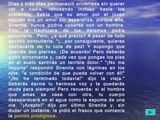 Días y más días permaneció encerrada sin querer
ver a nadie, rehusando incluso hasta los
alimentos. Sabía que su amor por el joven
capitán era un amor sin esperanza, porque ella,
Sirenita, nunca podría casarse con un hombre.
Sólo la Hechicera de los Abismos podía
socorrerla.  Pero, ¿a qué precio? A pesar de todo
decidió consultarla. "¡...por consiguiente, quieres
deshacerte de tu cola de pez! Y supongo que
querrás dos piernas. ¡De acuerdo! Pero deberás
sufrir atrozmente y, cada vez que pongas los pies
en el suelo sentirás un terrible dolor." "¡No me
importa" respondió Sirenita con lágrimas en los
ojos, "a condición de que pueda volver con él!"
"¡No he terminado todavía!" dijo la vieja."
Deberás darme tu hermosa voz y te quedarás
muda para siempre! Pero recuerda: si el hombre
que amas se casa con otra, tu cuerpo
desaparecerá en el agua como la espuma de una
ola. "¡Acepto!" dijo por último Sirenita y, sin
dudar un instante, le pidió el frasco que contenía
la poción prodigiosa.
 