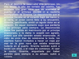 Pero el destino le reservaba otra sorpresa. Un
día, desde lo alto del torreón del castillo, fue
avistada una gran nave que se acercaba al
puerto, y el príncipe decidió ir a recibirla
acompañado de Sirenita. La desconocida que el
príncipe llevaba en el corazón bajó del barco y,
al verla, el joven corrió feliz a su encuentro.
Sirenita, petrificada, sintió un agudo dolor en el
corazón. En aquel momento supo que perdería
a su príncipe para siempre. La desconocida
dama fue pedida en matrimonio por el príncipe
enamorado, y la dama lo aceptó con agrado,
puesto que ella también estaba enamorada. Al
cabo de unos días de celebrarse la boda, los
esposos fueron invitados a hacer un viaje por
mar en la gran nave que estaba amarrada
todavía en el puerto. Sirenita también subió a
bordo con ellos, y el viaje dio comienzo. Al caer
la noche, Sirenita, angustiada por haber
perdido para siempre a su amado, subió a
cubierta.
 