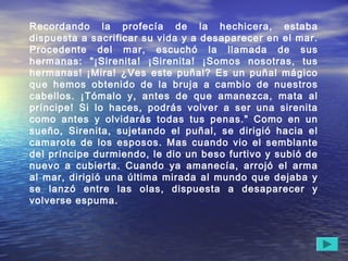 Recordando la profecía de la hechicera, estaba
dispuesta a sacrificar su vida y a desaparecer en el mar.
Procedente del mar, escuchó la llamada de sus
hermanas: "¡Sirenita! ¡Sirenita! ¡Somos nosotras, tus
hermanas! ¡Mira! ¿Ves este puñal? Es un puñal mágico
que hemos obtenido de la bruja a cambio de nuestros
cabellos. ¡Tómalo y, antes de que amanezca, mata al
príncipe! Si lo haces, podrás volver a ser una sirenita
como antes y olvidarás todas tus penas." Como en un
sueño, Sirenita, sujetando el puñal, se dirigió hacia el
camarote de los esposos. Mas cuando vio el semblante
del príncipe durmiendo, le dio un beso furtivo y subió de
nuevo a cubierta. Cuando ya amanecía, arrojó el arma
al mar, dirigió una última mirada al mundo que dejaba y
se lanzó entre las olas, dispuesta a desaparecer y
volverse espuma.
 