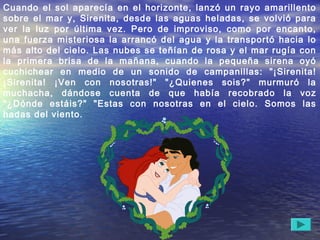Cuando el sol aparecía en el horizonte, lanzó un rayo amarillento
sobre el mar y, Sirenita, desde las aguas heladas, se volvió para
ver la luz por última vez. Pero de improviso, como por encanto,
una fuerza misteriosa la arrancó del agua y la transportó hacia lo
más alto del cielo. Las nubes se teñían de rosa y el mar rugía con
la primera brisa de la mañana, cuando la pequeña sirena oyó
cuchichear en medio de un sonido de campanillas: "¡Sirenita!
¡Sirenita! ¡Ven con nosotras!" "¿Quienes sois?" murmuró la
muchacha, dándose cuenta de que había recobrado la voz
"¿Dónde estáis?" "Estas con nosotras en el cielo. Somos las
hadas del viento.
 