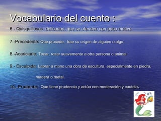 Vocabulario del cuento :Vocabulario del cuento :
6.- Quisquillosas6.- Quisquillosas: delicadas, que se ofenden con poco motivo: delicadas, que se ofenden con poco motivo
7.-Precedente:7.-Precedente: Que procede, trae su origen de alguien o algo.Que procede, trae su origen de alguien o algo.
8.-Acariciarle:8.-Acariciarle: Tocar, rozar suavemente a otra persona o animalTocar, rozar suavemente a otra persona o animal
9.- Esculpida:9.- Esculpida: Labrar a mano una obra de escultura, especialmente en piedra,Labrar a mano una obra de escultura, especialmente en piedra,
madera o metal.madera o metal.
10.-Prudente:10.-Prudente: Que tiene prudencia y actúa con moderación y cautelaQue tiene prudencia y actúa con moderación y cautela..
 