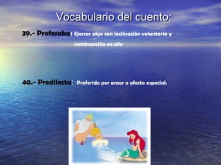 Vocabulario del cuento:Vocabulario del cuento:
39.- Profesaba: Ejercer algo con inclinación voluntaria y
continuación en ello
40.- Predilecta: Preferido por amor o afecto especial.
 