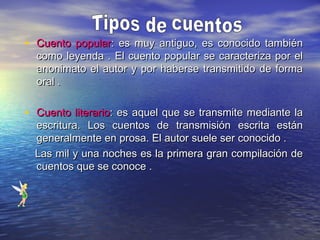 • Cuento popularCuento popular: es muy antiguo, es conocido también: es muy antiguo, es conocido también
como leyenda .como leyenda . El cuento popular se caracteriza por elEl cuento popular se caracteriza por el
anonimato el autor y por haberse transmitido de formaanonimato el autor y por haberse transmitido de forma
oral .oral .
• Cuento literarioCuento literario: es aquel que se transmite mediante la: es aquel que se transmite mediante la
escritura. Los cuentos de transmisión escrita estánescritura. Los cuentos de transmisión escrita están
generalmente en prosa. El autor suele ser conocido .generalmente en prosa. El autor suele ser conocido .
Las mil y una noches es la primera gran compilación deLas mil y una noches es la primera gran compilación de
cuentos que se conoce .cuentos que se conoce .
 