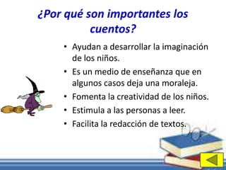 ¿Por qué son importantes los 
cuentos? 
• Ayudan a desarrollar la imaginación 
de los niños. 
• Es un medio de enseñanza que en 
algunos casos deja una moraleja. 
• Fomenta la creatividad de los niños. 
• Estimula a las personas a leer. 
• Facilita la redacción de textos. 
 