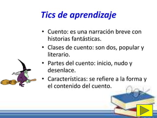 Tics de aprendizaje 
• Cuento: es una narración breve con 
historias fantásticas. 
• Clases de cuento: son dos, popular y 
literario. 
• Partes del cuento: inicio, nudo y 
desenlace. 
• Características: se refiere a la forma y 
el contenido del cuento. 
 