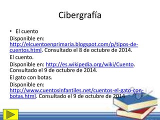 Cibergrafía 
• El cuento 
Disponible en: 
http://elcuentoenprimaria.blogspot.com/p/tipos-de-cuentos. 
html. Consultado el 8 de octubre de 2014. 
El cuento. 
Disponible en: http://es.wikipedia.org/wiki/Cuento. 
Consultado el 9 de octubre de 2014. 
El gato con botas. 
Disponible en: 
http://www.cuentosinfantiles.net/cuentos-el-gato-con-botas. 
html. Consultado el 9 de octubre de 2014 
 