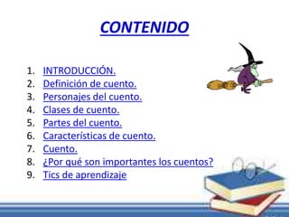 CONTENIDO 
1. INTRODUCCIÓN. 
2. Definición de cuento. 
3. Personajes del cuento. 
4. Clases de cuento. 
5. Partes del cuento. 
6. Características de cuento. 
7. Cuento. 
8. ¿Por qué son importantes los cuentos? 
9. Tics de aprendizaje 
 