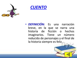CUENTO 
• DEFINICIÓN: Es una narración 
breve, en la que se narra una 
historia de ficción o hechos 
imaginarios. Tiene un número 
reducido de personajes y el final de 
la historia siempre es feliz. 
 