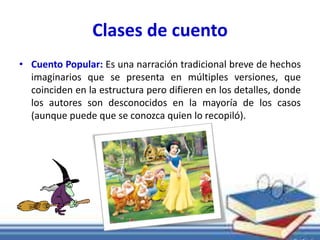 Clases de cuento 
• Cuento Popular: Es una narración tradicional breve de hechos 
imaginarios que se presenta en múltiples versiones, que 
coinciden en la estructura pero difieren en los detalles, donde 
los autores son desconocidos en la mayoría de los casos 
(aunque puede que se conozca quien lo recopiló). 
 