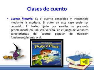 Clases de cuento 
• Cuento literario: Es el cuento concebido y transmitido 
mediante la escritura. El autor en este caso suele ser 
conocido. El texto, fijado por escrito, se presenta 
generalmente en una sola versión, sin el juego de variantes 
características del cuento popular de tradición 
fundamentalmente oral. 
 