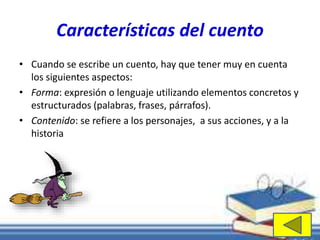 Características del cuento 
• Cuando se escribe un cuento, hay que tener muy en cuenta 
los siguientes aspectos: 
• Forma: expresión o lenguaje utilizando elementos concretos y 
estructurados (palabras, frases, párrafos). 
• Contenido: se refiere a los personajes, a sus acciones, y a la 
historia 
 