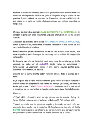 hacerme a la idea del esfuerzo y sacrificio que había llevado a tantos hombres
construir esa imponente edificación, pero sí imaginaba el agua brotar de una
preciosa fuente rodeada de mosaicos de diferentes colores en el interior de
esa mezquita, el patio porticado o las decoraciones con motivos vegetales en
los pilares.
Mis ojos se deleitaban con las CALLES ESTRECHAS Y LABERÍNTICAS y mi
corazón se perdía en ellas, imaginando un paseo a la luz del sol con mi caballo
Alecum.
Alrededor de la medina estaban los ARRABALES O BARRIOS POPULARES,
donde durante el día, los talleres artesanos llenaban de vida a ciudad de ese
territorio llamado Al-Ándalus.
Parecía mentira que me encontrara encima de una muralla, ¡y de noche!, era
como si pudiera sentir los rayos del astro rey por la mañana. Mi imaginación
volaba alto.
En la parte más alta de la ciudad, casi tanto como la muralla que yo había
escalado se podía ver el ALCÁZAR donde vivían las autoridades y
funcionarios. La vegetación oscura y alta cubría algunas partes pero,
¡caramba! ¡Era inmenso!, un palacio.
Imaginé ser el califa. ¡Cuánto poder! Religión, estado, todo al alcance de mi
mano.
Bajé un poco más la vista, no sin detenerme para sentir la brisa de la noche y
oler el aroma que desprendían las flores del naranjo (o azahar), la dama de
noche y el jazmín. Y vi el ZOCO O MERCADO. Alrededor de él la vida social
y económica de los habitantes se llevaba a cabo, pero ahora la ciudad dormía.
Como yo.
-“¿Qué? ¿Eh?... ¡Oh no!” – Abrí los ojos vi a mi oso de peluche, Teddy. Sí,
tengo 10 años y duermo con mi peluche, ¡¿Qué pasa?! -“Ui me hago pis”.
Y mientras estaba con los párpados pegados y haciendo pis en el baño, me
acordaba de mi sueño y de la ciudad de Al-Ándalus donde, ¡por cierto!, había
BAÑOS también pero no para hacer pis o para la higiene, sino para purificarse
religiosamente y relacionarse con las demás personas de la ciudad.
 