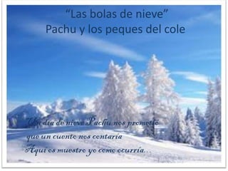 “Las bolas de nieve”
     Pachu y los peques del cole




Un día de nieve Pachu nos prometió
que un cuento nos contaría
Aquí os muestro yo como ocurría…
 