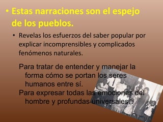Estas narraciones son el espejo de los pueblos. Revelas los esfuerzos del saber popular por explicar incomprensibles y complicados fenómenos naturales. Para tratar de entender y manejar la forma cómo se portan los seres humanos entre sí.  Para expresar todas las emociones del hombre y profundas universales. 