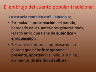 Estimular la  preservación  del pasado, heredado de las  anteriores generaciones, legado en lo que tiene de  auténtico  y  enriquecedor .  Rescatar el folclore: apropiarse de un pasado que debe  incorporarse  al  presente ,  aporta ndo al niño, a la niña, elementos de  identidad cultural . El embrujo del cuento popular tradicional La escuela también está llamada a :  