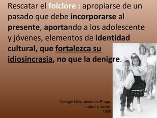 Rescatar el  folclore :  apropiarse de un pasado que debe  incorporarse  al  presente ,  aporta ndo a los adolescente y jóvenes, elementos de  identidad cultural, que  fortalezca su idiosincrasia , no que la denigre . Colegio Niño Jesús de Praga. Laura y Javier. 1966 