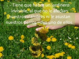 - Tiene que haber un jardinero
invisible, al que no le afectan
nuestros alambres ni le asustan
nuestros perros –dijo uno de ellos.