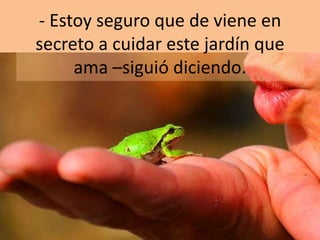 - Estoy seguro que de viene en
secreto a cuidar este jardín que
ama –siguió diciendo.