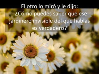 El otro lo miró y le dijo:
- ¿Cómo puedes saber que ese
jardinero invisible del que hablas
es verdadero?