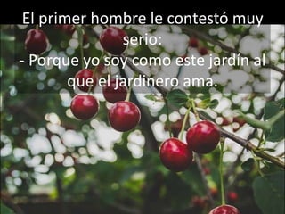 El primer hombre le contestó muy
serio:
- Porque yo soy como este jardín al
que el jardinero ama.