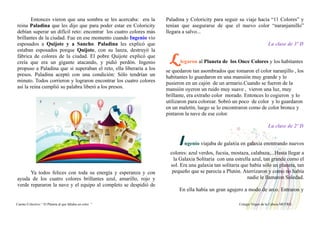 Entonces vieron que una sombra se les acercaba: era la
reina Paladina que les dijo que para poder estar en Coloricity
debían superar un difícil reto: encontrar los cuatro colores más
brillantes de la ciudad. Fue en ese momento cuando Ingenio vio
esposados a Quijote y a Sancho. Paladina les explicó que
estaban esposados porque Quijote, con su lanza, destruyó la
fábrica de colores de la ciudad. El pobre Quijote explicó que
creía que era un gigante atacando, y pidió perdón. Ingenio
propuso a Paladina que si superaban el reto, ella liberaría a los
presos. Paladina aceptó con una condición: Sólo tendrían un
minuto. Todos corrieron y lograron encontrar los cuatro colores
así la reina cumplió su palabra liberó a los presos.
Ya todos felices con toda su energía y esperanza y con
ayuda de los cuatro colores brillantes azul, amarillo, rojo y
verde repararon la nave y el equipo al completo se despidió de
Paladina y Coloricity para seguir su viaje hacia “11 Colores” y
tenían que asegurarse de que el nuevo color “naranjamillo”
llegara a salvo...
La clase de 3º D
L legaron al Planeta de los Once Colores y los habitantes
se quedaron tan asombrados que tomaron el color naranjillo , los
habitantes lo guardaron en una mansión muy grande y lo
pusieron en un cajón de un armario.Cuando se fueron de la
mansión oyeron un ruido muy suave , vieron una luz, muy
brillante, era extraño color morado. Entonces lo cogieron y lo
utilizaron para colorear. Sobró un poco de color y lo guardaron
en un maletín, luego se lo encontraron como de color bronce y
pintaron la nave de ese color.
La clase de 2º D
Ingenio viajaba de galaxia en galaxia enontrando nuevos
colores: azul verdos, fucsia, mostaza, calabaza,...Hasta llegar a
la Galaxia Solitaria con una estrella azul, tan grande como el
sol. Era una galaxia tan solitaria que había sólo un planeta, tan
pequeño que se parecía a Plutón. Aterrizaron y como no había
nadie le llamaron Soledad.
En ella había un gran agujero a modo de arco. Entraron y
Cuento Colectivo “ El Planeta al que faltaba un color “ Colegio Virgen de la Cabeza MOTRIL
 