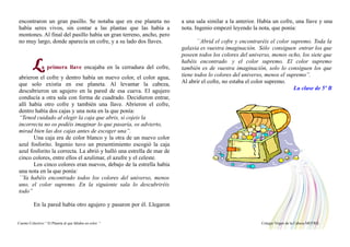 encontraron un gran pasillo. Se notaba que en ese planeta no
había seres vivos, sin contar a las plantas que las había a
montones. Al final del pasillo había un gran terreno, ancho, pero
no muy largo, donde aparecía un cofre, y a su lado dos llaves.
La primera llave encajaba en la cerradura del cofre,
abrieron el cofre y dentro había un nuevo color, el color agua,
que solo existía en ese planeta. Al levantar la cabeza,
descubrieron un agujero en la pared de esa cueva. El agujero
conducía a otra sala con forma de cuadrado. Decidieron entrar,
allí había otro cofre y también una llave. Abrieron el cofre,
dentro había dos cajas y una nota en la que ponía:
“Tened cuidado al elegir la caja que abris, si cojeis la
incorrecta no os podéis imaginar lo que pasaría, os advierto,
mirad bien las dos cajas antes de escoger una”.
Una caja era de color blanco y la otra de un nuevo color
azul fosforito. Ingenio tuvo un presentimiento escogió la caja
azul fosforito la correcta. La abrió y halló una estrella de mar de
cinco colores, entre ellos el azulimar, el azufre y el celeste.
Los cinco colores eran nuevos, debajo de la estrella había
una nota en la que ponía:
``Ya habéis encontrado todos los colores del universo, menos
uno, el color supremo. En la siguiente sala lo descubriréis
todo”
En la pared había otro agujero y pasaron por él. Llegaron
a una sala similar a la anterior. Había un cofre, una llave y una
nota. Ingenio empezó leyendo la nota, que ponía:
``Abrid el cofre y encontraréis el color supremo. Toda la
galaxia es vuestra imaginación. Sólo consiguen entrar los que
poseen todos los colores del universo, menos ocho, los siete que
habéis encontrado y el color supremo. El color supremo
también es de vuestra imaginación, solo lo consiguen los que
tiene todos lo colores del universo, menos el supremo”.
Al abrir el cofre, no estaba el color supremo.
La clase de 5º B
Cuento Colectivo “ El Planeta al que faltaba un color “ Colegio Virgen de la Cabeza MOTRIL
 