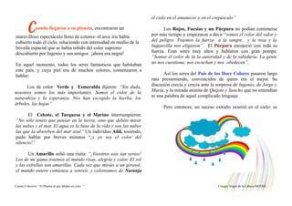 Cuando llegaron a su planeta, encontraron un
maravilloso espectáculo lleno de colores: nl arco iris había
cubierto todo el cielo, reluciendo con intensidad en medio de la
bóveda espacial que se había teñido del color supremo
descubierto por Ingenio y sus amigos: ¡ahora era negra!
En aquel momento, todos los seres fantásticos que habitaban
este país, y cuya piel era de muchos colores, comenzaron a
hablar:
Los de color Verde y Esmeralda dijeron: “Sin duda,
nosotros somos los más importantes. Somos el color de la
naturaleza y la esperanza. Nos han escogido la hierba, los
árboles, las hojas”
El Celeste, el Turquesa y el Marino interrumpieron:
“No sólo tenéis que pensar en la tierra, sino que debéis mirar
las nubes y el mar. El agua es la base de la vida y son las nubes
las que la absorben del mar azul” Un individuo Añil, tosiendo,
pudo hablar por breves minutos “¡y yo soy el color del
silencio!”
Un Amarillo soltó una risita: “¡Vosotros sois tan serios!
Los de mi gama traemos al mundo risas, alegría y calor. El sol
y las estrellas son amarillas. Cada vez que miráis a un girasol,
el mundo entero comienza a sonreír, y coloreamos de Naranja
el cielo en el amanecer o en el crepúsculo”
Los Rojos, Fucsias y un Púrpura no podían contenerse
por más tiempo y empezaron a decir “somos el color del valor y
del peligro. Traemos la fuerza a la sangre, y la rosa y la
buganvilla nos eligieron”. El Púrpura enrojeció con toda su
fuerza. Eran seres muy altos y hablaron con gran pompa:
“Somos el color de la la autoridad y de la sabiduría. La gente
no nos cuestiona; nos escuchan y nos obedecen”.
Así los seres del País de los Doce Colores pasaron largo
rato presumiendo, convencidos de quien era el mejor. Su
discusión crecía y crecía ante la sorpresa de Ingenio, de Jorge y
María, y la mirada atónita de Quijote y Sancho que no entendían
ni una palabra de aquel complicado lenguaje
Pero entonces, un suceso extraño ocurrió en el cielo: se
Cuento Colectivo “ El Planeta al que faltaba un color “ Colegio Virgen de la Cabeza MOTRIL
 