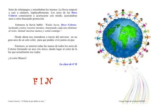 llenó de relámpagos y retumbaban los truenos. La lluvia empezó
a caer a cántaros, implacablemente. Los seres de los Doce
Colores comenzaron a acurrucarse con miedo, acercándose
unos a otros buscando protección.
Entonces la lluvia habló: “Estáis locos, Doce Colores,
luchando contra vosotros mismos, intentando cada uno dominar
al resto. Juntad vuestras manos y venid conmigo”.
Desde ahora nos extenderos a través del universo en un
gran arco de un solo color, para que podáis vivir juntos en paz.
Entonces, se unieron todas las manos de todos los seres de
Colores formando un arco iris único, dando lugar al color de la
luz que actualmente nos rodea:
¡ el color Blanco!
La clase de 6º B
F I N
Cuento Colectivo “ El Planeta al que faltaba un color “ Colegio Virgen de la Cabeza MOTRIL
 